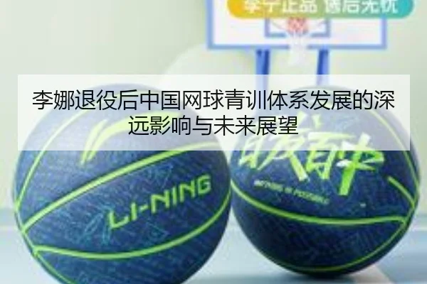 李娜退役后中国网球青训体系发展的深远影响与未来展望
